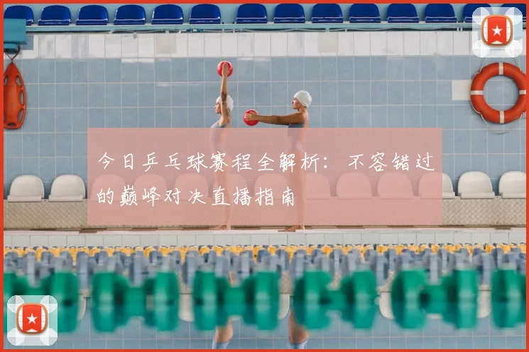 今日乒乓球赛程全解析：不容错过的巅峰对决直播指南