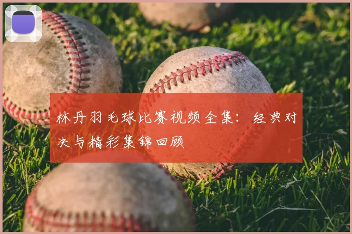林丹羽毛球比赛视频全集：经典对决与精彩集锦回顾