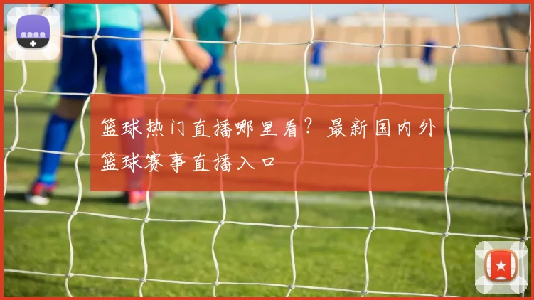 篮球热门直播哪里看？最新国内外篮球赛事直播入口