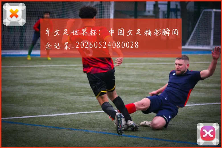 年女足世界杯：中国女足精彩瞬间全记录_20260524080028