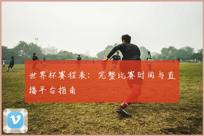世界杯赛程表:完整比赛时间与直播平台指南